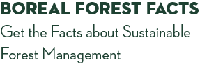 Boreal Forest Facts. Get the Facts about Sustainable Forest Management.
